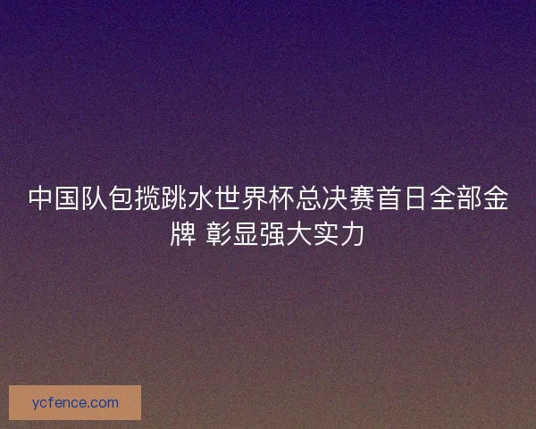 中国队包揽跳水世界杯总决赛首日全部金牌 彰显强大实力