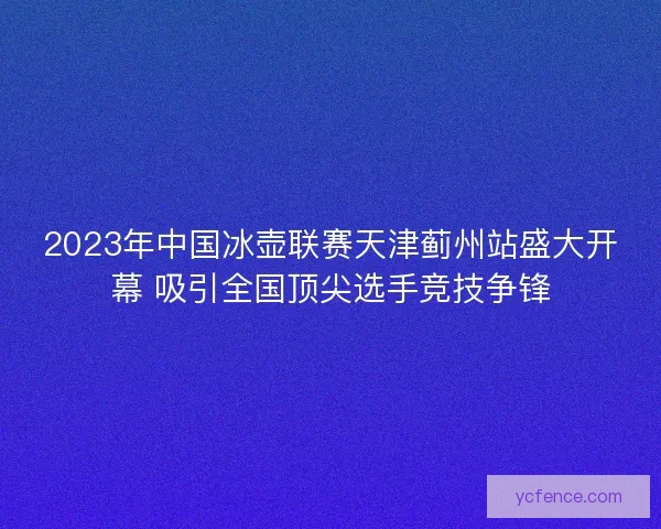 2023年中国冰壶联赛天津蓟州站盛大开幕 吸引全国顶尖选手竞技争锋
