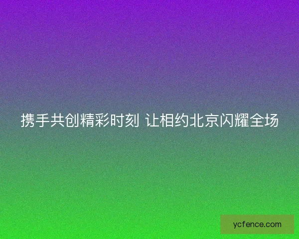携手共创精彩时刻 让相约北京闪耀全场